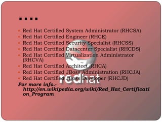 ….
 Red Hat Certified System Administrator (RHCSA)
 Red Hat Certified Engineer (RHCE)
 Red Hat Certified Security Specialist (RHCSS)
 Red Hat Certified Datacenter Specialist (RHCDS)
 Red Hat Certified Virtualization Administrator
(RHCVA)
 Red Hat Certified Architect (RHCA)
 Red Hat Certified JBoss Administration (RHCJA)
 Red Hat Certified JBoss Developer (RHCJD)
For more info.-
http://en.wikipedia.org/wiki/Red_Hat_Certificati
on_Program
 