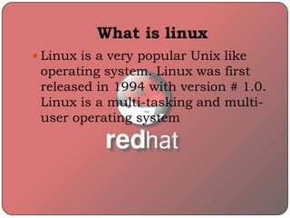 What is linux
 Linux is a very popular Unix like
operating system. Linux was first
released in 1994 with version # 1.0.
Linux is a multi-tasking and multi-
user operating system
 