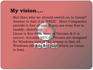 My vision….
 But then why we should switch on to Linux?
Answer is that it is "FREE". More Companies
provide it free of cost & you are even free to
modify, distribute.
Linux is free from most of Viruses & it is
secure. Actually 95% of Viruses are designed
for Windows (one of the reason is that all
Windows editions are 'paid' where as Linux
is free).
 