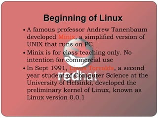 Beginning of Linux
 A famous professor Andrew Tanenbaum
developed Minix, a simplified version of
UNIX that runs on PC
 Minix is for class teaching only. No
intention for commercial use
 In Sept 1991, Linus Torvalds, a second
year student of Computer Science at the
University of Helsinki, developed the
preliminary kernel of Linux, known as
Linux version 0.0.1
 