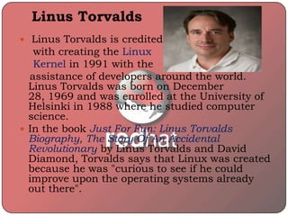 Linus Torvalds
 Linus Torvalds is credited
with creating the Linux
Kernel in 1991 with the
assistance of developers around the world.
Linus Torvalds was born on December
28, 1969 and was enrolled at the University of
Helsinki in 1988 where he studied computer
science.
 In the book Just For Fun: Linus Torvalds
Biography, The Story Of An Accidental
Revolutionary by Linus Torvalds and David
Diamond, Torvalds says that Linux was created
because he was "curious to see if he could
improve upon the operating systems already
out there".
 