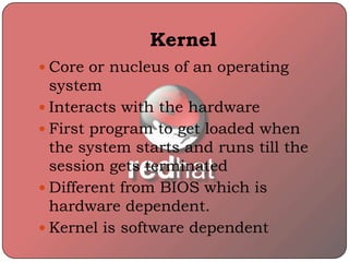 Kernel
 Core or nucleus of an operating
system
 Interacts with the hardware
 First program to get loaded when
the system starts and runs till the
session gets terminated
 Different from BIOS which is
hardware dependent.
 Kernel is software dependent
 