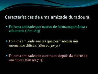 Características de uma amizade duradoura:Foi uma amizade que nasceu de forma espontânea e voluntária (1Sm 18:3)Foi uma amizade sincera que permaneceu nos momentos difíceis (1Sm 20:30-34)Foi uma amizade que continuou depois da morte de um deles (2Sm 9:1,7,13)