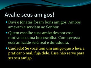 Avalie seus amigos!Davi e Jônatas foram bons amigos. Ambos amavam e serviam ao SenhorQuem escolhe suas amizades por esse motivo faz uma boa escolha. Com certeza essa amizade será real e duradoura.Cuidado! Se você tem um amigo que o leva a praticar o mal, fuja dele. Esse não serve para ser seu amigo. 
