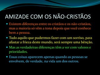AMIZADE COM OS NÃO-CRISTÃOS Existem diferenças entre os cristãos e os não-cristãos, mas a maioria só vêm a tona depois que você conhece bem a pessoa. Tudo aquilo que pudermos fazer com um sorriso, para afastar a frieza deste mundo, será sempre uma bênção. Mas as verdadeiras diferenças têm a ver com valores e prioridades.Essas coisas aparecem apenas quando as pessoas se envolvem, de verdade, na vida um dos outros.