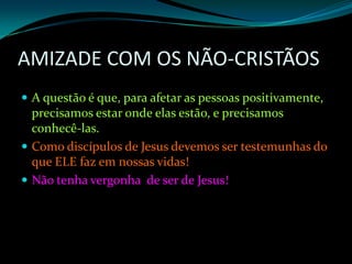 AMIZADE COM OS NÃO-CRISTÃOS A questão é que, para afetar as pessoas positivamente, precisamos estar onde elas estão, e precisamos conhecê-las.Como discípulos de Jesus devemos ser testemunhas do que ELE faz em nossas vidas! Não tenha vergonha  de ser de Jesus! 