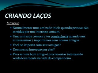 Criando Laços InteresseNormalmente uma amizade inicia quando pessoas são atraídas por um interesse comum.Uma amizade começa a ter consistência quando nos interessamos / importamos com nossos amigos.Você se importa com seus amigos?Demonstra interesse por eles?Para ser um bom amigo é preciso estar interessado verdadeiramente na vida do companheiro.