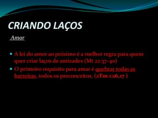 Criando LaçosAmor A lei do amor ao próximo é a melhor regra para quem quer criar laços de amizades (Mt 22:37-40)O primeiro requisito para amar é quebrar todas as  barreiras, todos os preconceitos, (2Tm 1:16,17 )
