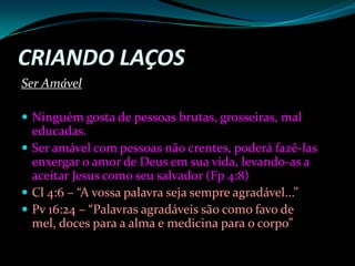 Criando LaçosSer Amável Ninguém gosta de pessoas brutas, grosseiras, mal educadas. Ser amável com pessoas não crentes, poderá fazê-las enxergar o amor de Deus em sua vida, levando-as a aceitar Jesus como seu salvador (Fp 4:8)Cl 4:6 – “A vossa palavra seja sempre agradável...”Pv 16:24 – “Palavras agradáveis são como favo de mel, doces para a alma e medicina para o corpo”