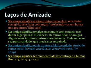 Laços de AmizadeSer amigo significa aceitar o outro como ele é, sem tentar corrigi-lo, sem fazer cobranças. “preferindo-vos em honra uns aos outros”(Rm 12:10)Ser amigo significa ter algo em comum com o outro, mas deixar lugar para as diferenças. Há vários tipos de amigos. Alguns mais íntimos e outros mais distantes. Cada um com sua personalidade, que precisa ser respeitada.Ser amigo significa ouvir o outro e falar a verdade. Amizade é uma troca: às vezes você fala, às vezes você ouve. (Pv 26:19)Ser amigo significa ter momentos de descontração e humor. Rm 12:15; Pv 15:13; 17:22).