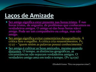 Laços de AmizadeSer amigo significa estar presente nas horas tristes. Ë nas horas tristes, de angustia, de problemas que conhecemos os verdadeiros amigos. O amigo só das boas horas não é amigo. Pode ser um companheiro ou colega, mas não amigo.Ser amigo significa evitar comentários desagradáveis. A crítica fere o orgulho. A crítica cria ressentimentos. Pv. 17:27 – “quem retém as palavras possui conhecimento.”Ser amigo é cultivar as boas amizades, mesmo quando distantes. O tempo, as distâncias geográficas, as circunstâncias não separam verdadeiros amigos. O verdadeiro amigo ama em todo o tempo. (Pv 14:17a)(Elizabeth Gomes  “Ética nas pequenas coisas”)