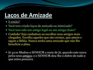 Laços de AmizadeE então?Você tem criado laços de amizade ou inimizade?Você tem sido um amigo legal ou um amigo chato?Cuidado! Seja cuidadoso ao escolher seus amigos mais chegados. Escolha aqueles que são crentes, que amem e sigam a Bíblia. Nunca tenha uma amizade que não lhe beneficie a alma.Jó 42:10 Mudou o SENHOR a sorte de Jó, quando este orava pelos seus amigos; e o SENHOR deu-lhe o dobro de tudo o que antes possuíra.