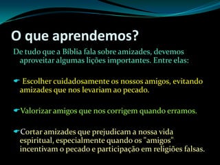 O que aprendemos?De tudo que a Bíblia fala sobre amizades, devemos aproveitar algumas lições importantes. Entre elas:Escolher cuidadosamente os nossos amigos, evitando amizades que nos levariam ao pecado.