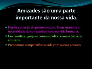 Amizades são uma parte importante da nossa vida. Desde a criação do primeiro casal, Deus mostrou a necessidade do companheirismo na vida humana. Em famílias, igrejas e comunidades criamos laços de amizade. Precisamos compartilhar a vida com outras pessoas.