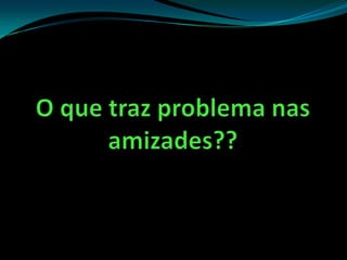 O que traz problema nas amizades??