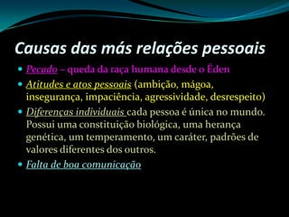 Causas das más relações pessoaisPecado– queda da raça humana desde o ÉdenAtitudes e atos pessoais (ambição, mágoa, insegurança, impaciência, agressividade, desrespeito)Diferenças individuais cada pessoa é única no mundo. Possui uma constituição biológica, uma herança genética, um temperamento, um caráter, padrões de valores diferentes dos outros.Falta de boa comunicação