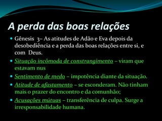 A perda das boas relaçõesGênesis  3– As atitudes de Adão e Eva depois da desobediência e a perda das boas relações entre si, e com  Deus.Situação incômoda de constrangimento – viram que estavam nusSentimento de medo – impotência diante da situação.Atitude de afastamento – se esconderam. Não tinham mais o prazer do encontro e da comunhão;Acusações mútuas – transferência de culpa. Surge a irresponsabilidade humana.