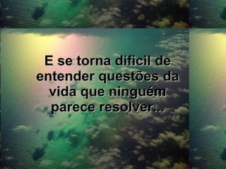 E se torna dificil de entender questões da vida que ninguém parece resolver... 