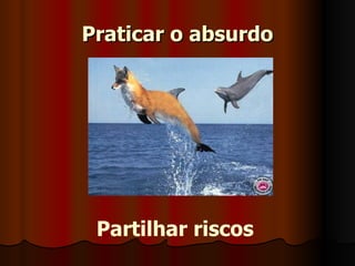 Praticar o absurdo Partilhar riscos 