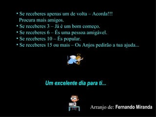 Se receberes apenas um de volta – Acorda!!!   Procura mais amigos. Se receberes 3 – Já é um bom começo. Se receberes 6 – És uma pessoa amigável. Se receberes 10 – És popular. Se receberes 15 ou mais – Os Anjos pedirão a tua ajuda... Um excelente dia para ti... Arranjo de:  Fernando Miranda 