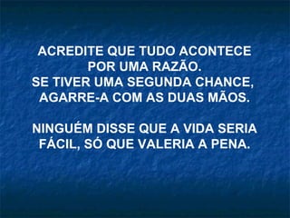 ACREDITE QUE TUDO ACONTECE POR UMA RAZÃO. SE TIVER UMA SEGUNDA CHANCE,  AGARRE-A COM AS DUAS MÃOS. NINGUÉM DISSE QUE A VIDA SERIA FÁCIL, SÓ QUE VALERIA A PENA. 