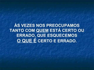 ÀS VEZES NOS PREOCUPAMOS TANTO COM  QUEM  ESTÁ CERTO OU ERRADO, QUE ESQUECEMOS O QUE É  CERTO E ERRADO. 