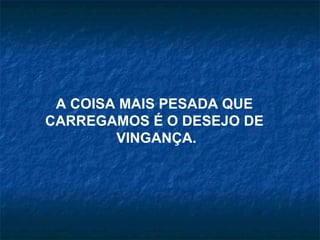 A COISA MAIS PESADA QUE  CARREGAMOS É O DESEJO DE  VINGANÇA. 