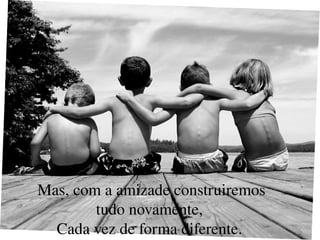 Mas, com a amizade construiremos tudo novamente,  Cada vez de forma diferente.  