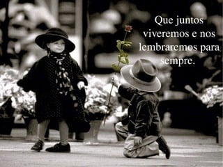 Que juntos viveremos e nos lembraremos para sempre.  