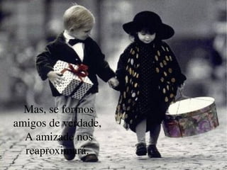 Mas, se formos amigos de verdade,  A amizade nos reaproximará.  
