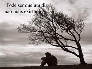 Pode ser que um dia não mais existamos...  