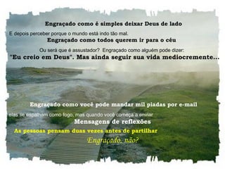   Engraçado como é simples deixar Deus de lado  E depois perceber porque o mundo está indo tão mal.  Engraçado como todos querem ir para o céu  Ou será que é assustador?  Engraçado como alguém pode dizer:     "Eu creio em Deus". Mas ainda seguir sua vida mediocremente...     Engraçado como você pode mandar mil piadas por e-mail  E elas se espalham como fogo, mas quando você começa a enviar  Mensagens de reflexões As pessoas pensam duas vezes antes de partilhar  Engraçado, não?  