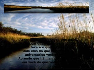 Aprende que maturidade tem mais
a ver com os tipos de experiência
que se teve e o que você aprendeu
com elas do que com quantos
aniversários você celebrou.
Aprende que há mais dos seus pais
em você do que você supunha.
 