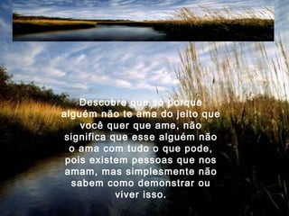 Descobre que só porque
alguém não te ama do jeito que
você quer que ame, não
significa que esse alguém não
o ama com tudo o que pode,
pois existem pessoas que nos
amam, mas simplesmente não
sabem como demonstrar ou
viver isso.
 
