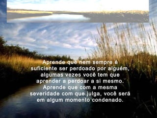 Aprende que nem sempre é
suficiente ser perdoado por alguém,
algumas vezes você tem que
aprender a perdoar a si mesmo.
Aprende que com a mesma
severidade com que julga, você será
em algum momento condenado.
 