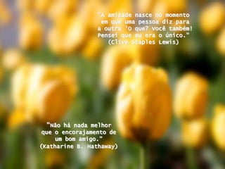 "A amizadenasce no momentoemqueumapessoadizparaa outra 'O que? Vocêtambém! Penseiqueeuera o único." (Clive Staples Lewis) "Nãohá nada melhorque o encorajamento de um bom amigo." (Katharine B.Hathaway)