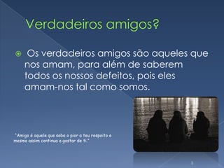 Verdadeiros amigos? Os verdadeiros amigos são aqueles que nos amam, para além de saberem todos os nossos defeitos, pois eles amam-nos tal como somos.5“Amigo é aquele que sabe o pior a teu respeito e mesmo assim continua a gostar de ti.”