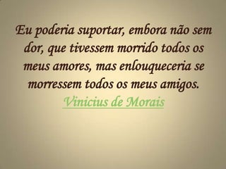 Eu poderia suportar, embora não sem dor, que tivessem morrido todos os meus amores, mas enlouqueceria se morressem todos os meus amigos. Vinicius de Morais