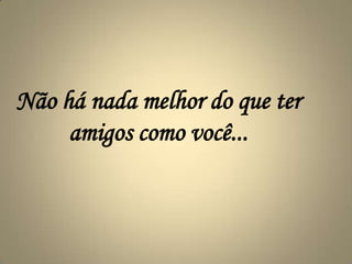 Não há nada melhor do que ter amigos como você...