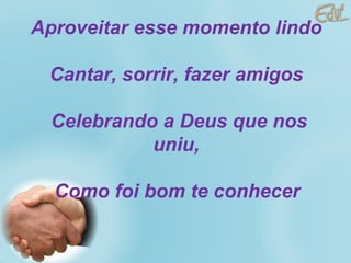 Aproveitar esse momento lindo  Cantar, sorrir, fazer amigos  Celebrando a Deus que nos uniu,  Como foi bom te conhecer   