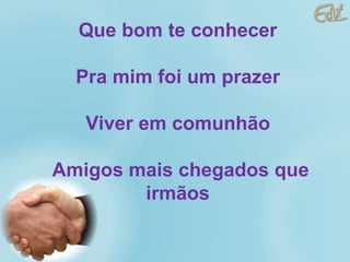 Que bom te conhecer  Pra mim foi um prazer  Viver em comunhão  Amigos mais chegados que irmãos  