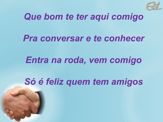Que bom te ter aqui comigo  Pra conversar e te conhecer  Entra na roda, vem comigo  Só é feliz quem tem amigos   