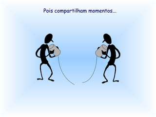 Pois compartilham momentos...