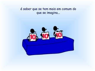 é saber que se tem mais em comum do que se imagina...