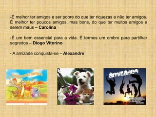 -É melhor ter amigos e ser pobre do que ter riquezas e não ter amigos.
É melhor ter poucos amigos, mas bons, do que ter muitos amigos e
serem maus – Carolina

-É um bem essencial para a vida. É termos um ombro para partilhar
segredos – Diogo Vitorino

- A amizade conquista-se – Alexandre
 