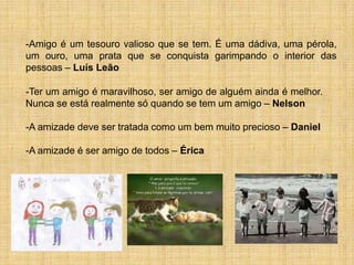 -Amigo é um tesouro valioso que se tem. É uma dádiva, uma pérola,
um ouro, uma prata que se conquista garimpando o interior das
pessoas – Luís Leão

-Ter um amigo é maravilhoso, ser amigo de alguém ainda é melhor.
Nunca se está realmente só quando se tem um amigo – Nelson

-A amizade deve ser tratada como um bem muito precioso – Daniel

-A amizade é ser amigo de todos – Érica
 