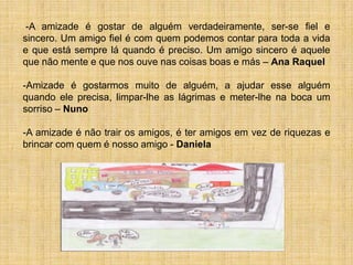 -A amizade é gostar de alguém verdadeiramente, ser-se fiel e
sincero. Um amigo fiel é com quem podemos contar para toda a vida
e que está sempre lá quando é preciso. Um amigo sincero é aquele
que não mente e que nos ouve nas coisas boas e más – Ana Raquel

-Amizade é gostarmos muito de alguém, a ajudar esse alguém
quando ele precisa, limpar-lhe as lágrimas e meter-lhe na boca um
sorriso – Nuno

-A amizade é não trair os amigos, é ter amigos em vez de riquezas e
brincar com quem é nosso amigo - Daniela
 
