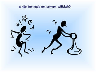 é não ter nada em comum, MESMO! 