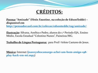 CRÉDITOS:
Poema: “Amizade” (Fênix Faustine, na coleção de EdsonTedde) –
disponível em
http://pensador.uol.com.br/colecao/edsontedde/tag/amizade/

Ilustração: Silvana, Anelita e Pedro, alunos do 1.º Período EJA, Ensino
Médio, Escola Estadual “Celestino Nunes”, Paineiras/MG.

Trabalho de Língua Portuguesa: para Prof.ª Arlete Caetano de Jesus.


Música: Internet (joaozynhocamargo-achei-um-bom-amigo-198-
play-back-em-mi.mp3)
 