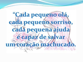 “Cada pequeno olá,
 cada pequeno sorriso,
  cada pequena ajuda
    é capaz de salvar
um coração machucado.
 